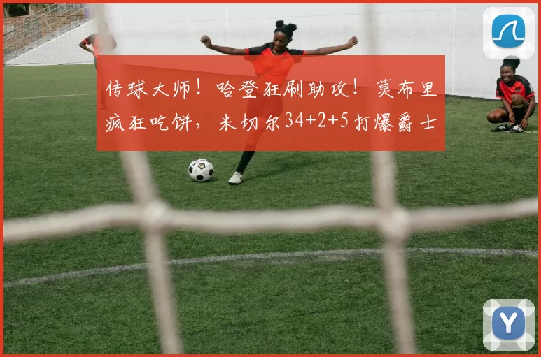 传球大师！哈登狂刷助攻！莫布里疯狂吃饼，米切尔34+2+5打爆爵士