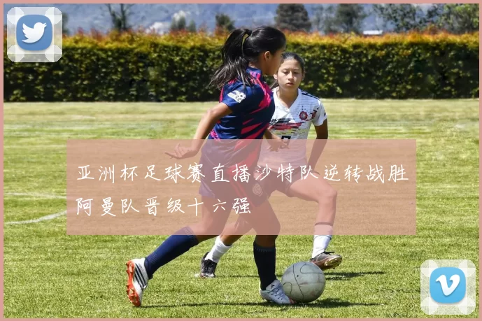 亚洲杯足球赛直播沙特队逆转战胜阿曼队晋级十六强