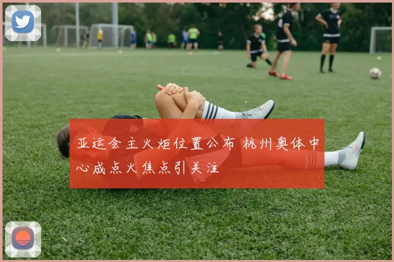 亚运会主火炬位置公布 杭州奥体中心成点火焦点引关注