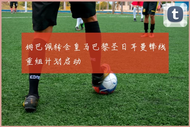 姆巴佩转会皇马巴黎圣日耳曼锋线重组计划启动