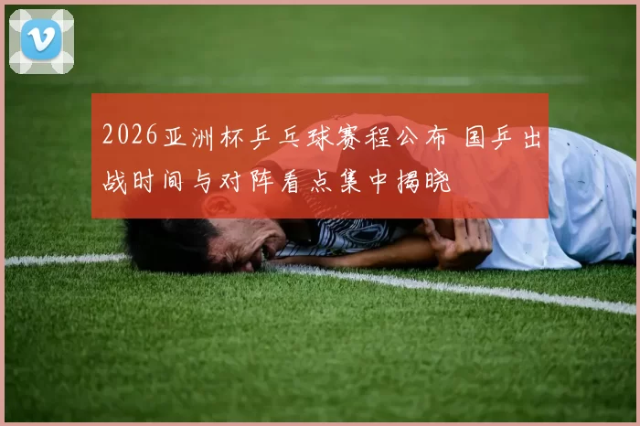 2026亚洲杯乒乓球赛程公布 国乒出战时间与对阵看点集中揭晓