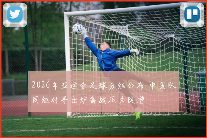 2026年亚运会足球分组公布 中国队同组对手出炉备战压力陡增