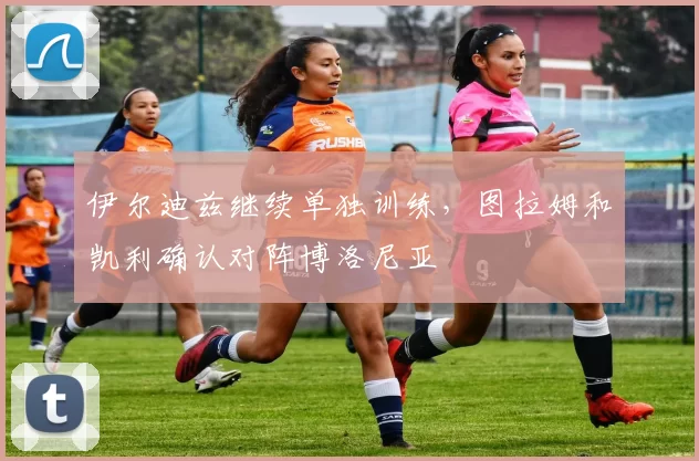 伊尔迪兹继续单独训练，图拉姆和凯利确认对阵博洛尼亚