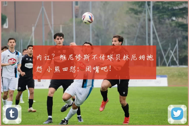 内讧？维尼修斯不传球贝林厄姆抱怨 小熊回怼：闭嘴吧！