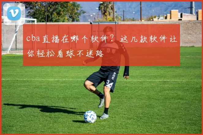 cba直播在哪个软件？这几款软件让你轻松看球不迷路