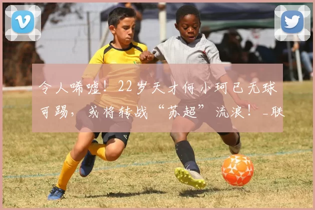 令人唏嘘！22岁天才何小珂已无球可踢，或将转战“苏超”流浪！_联赛_山东泰山_职业